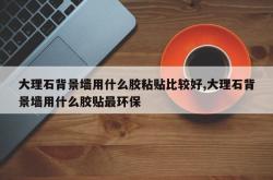 大理石背景墙用什么胶粘贴比较好,大理石背景墙用什么胶贴最环保
