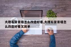 大理石背景墙怎么改造好看,大理石背景墙怎么改造好看又简单