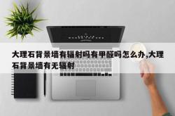 大理石背景墙有辐射吗有甲醛吗怎么办,大理石背景墙有无辐射