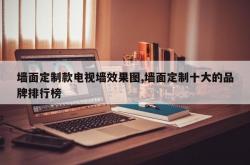 墙面定制款电视墙效果图,墙面定制十大的品牌排行榜